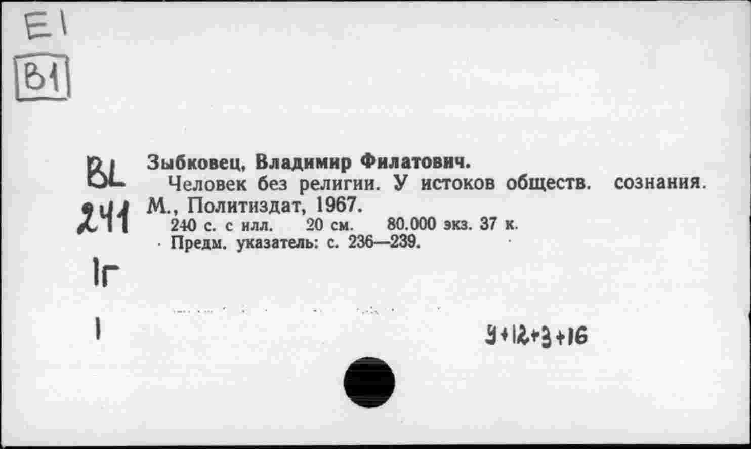 ﻿Зыбковец, Владимир Филатович.
Человек без религии. У истоков обществ, сознания.
М., Политиздат, 1967.
240 с. с илл. 20 см. 80.000 экз. 37 к.
■ Предм. указатель: с. 236—239.
